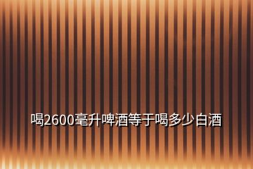 喝2600毫升啤酒等于喝多少白酒