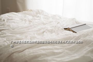 廣州那里有香賓酒賣啊請給出詳細(xì)地點(diǎn)和聯(lián)系方式具體方法和價(jià)格