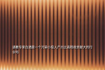 請教專家白酒是一個污染小投入產出比高稅收貢獻大的行業(yè)嗎