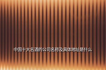 中國(guó)十大名酒的公司名稱及具體地址是什么