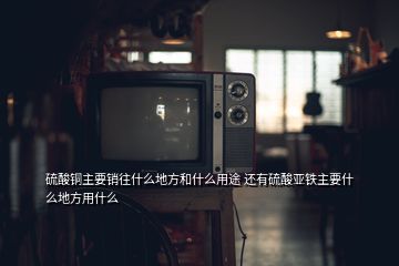 硫酸銅主要銷往什么地方和什么用途 還有硫酸亞鐵主要什么地方用什么