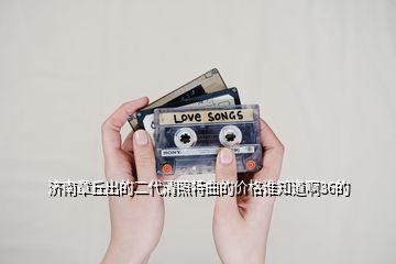 濟(jì)南章丘出的二代清照特曲的價(jià)格誰知道啊36的