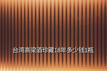 臺(tái)灣高梁酒珍藏18年多少錢(qián)1瓶