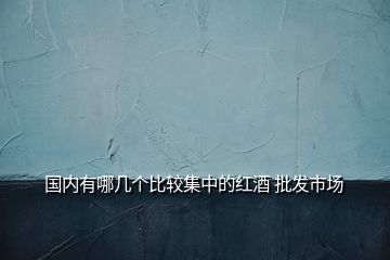 國(guó)內(nèi)有哪幾個(gè)比較集中的紅酒 批發(fā)市場(chǎng)