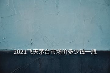 2021飛天茅臺(tái)市場(chǎng)價(jià)多少錢一瓶