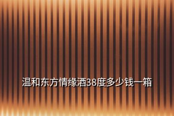 溫和東方情緣酒38度多少錢一箱