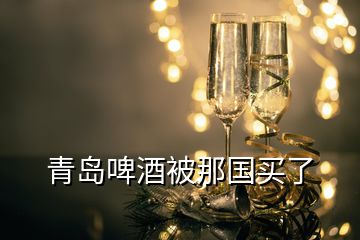 青島啤酒被那國(guó)買(mǎi)了