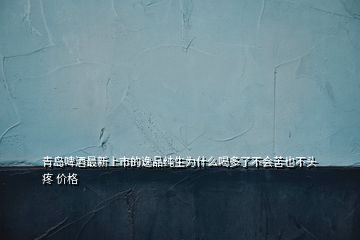 青島啤酒最新上市的逸品純生為什么喝多了不會(huì)苦也不頭疼 價(jià)格