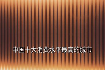 中國(guó)十大消費(fèi)水平最高的城市