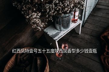 紅西鳳特壹號(hào)五十五度陜西鳳香型多少錢(qián)壹瓶