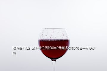 散酒價(jià)格以什么為單位例如0040元是多少0040合一斤多少錢(qián)