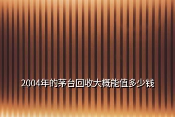 2004年的茅臺(tái)回收大概能值多少錢