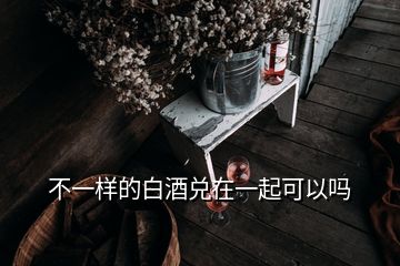 不一樣的白酒兌在一起可以嗎