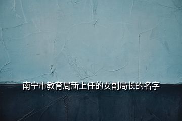 南寧市教育局新上任的女副局長(zhǎng)的名字