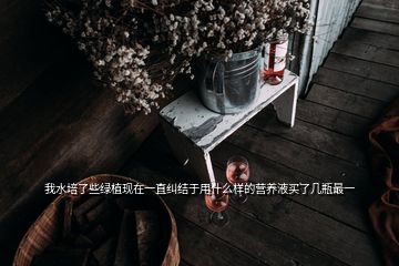 我水培了些綠植現(xiàn)在一直糾結(jié)于用什么樣的營養(yǎng)液買了幾瓶最一