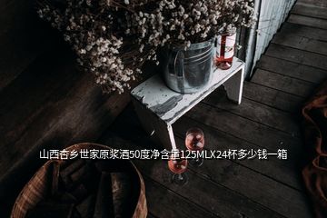 山西杏鄉(xiāng)世家原漿酒50度凈含量125MLX24杯多少錢一箱