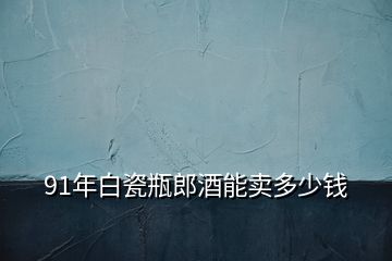 91年白瓷瓶郎酒能賣多少錢