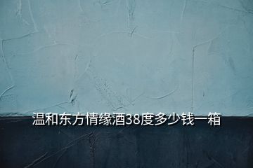 溫和東方情緣酒38度多少錢一箱