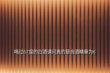 喝過(guò)67度的白酒請(qǐng)問(wèn)真的是含酒精量為6