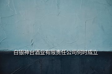 白銀神臺酒業(yè)有限責(zé)任公司何時成立