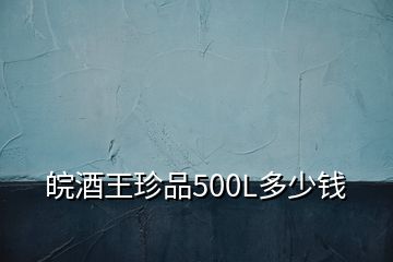 皖酒王珍品500L多少錢