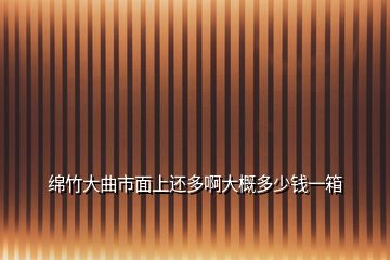 綿竹大曲市面上還多啊大概多少錢一箱