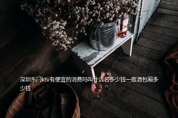 深圳東門ktv有便宜的消費嗎叫什么名多少錢一瓶酒包廂多少錢