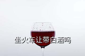 坐火車(chē)讓帶白酒嗎