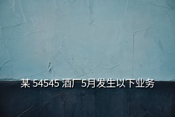 某 54545 酒廠5月發(fā)生以下業(yè)務