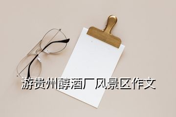 游貴州醇酒廠風(fēng)景區(qū)作文